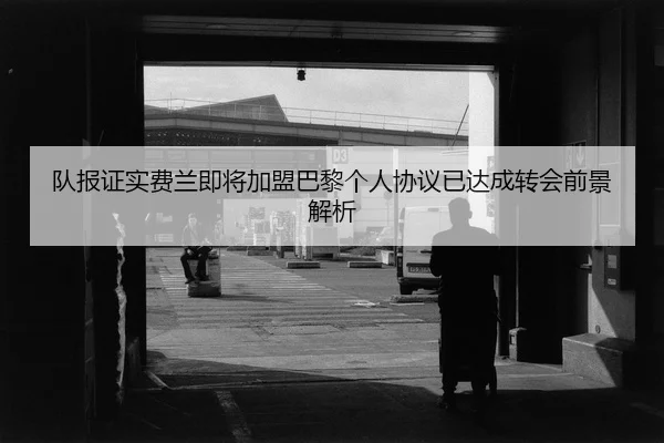 队报证实费兰即将加盟巴黎个人协议已达成转会前景解析