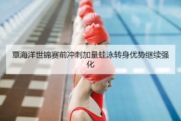 覃海洋世锦赛前冲刺加量蛙泳转身优势继续强化