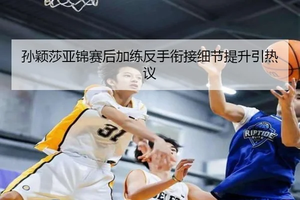 孙颖莎亚锦赛后加练反手衔接细节提升引热议